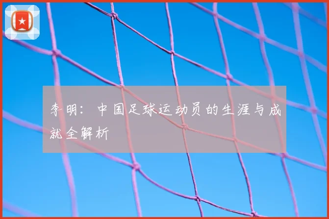 李明：中国足球运动员的生涯与成就全解析