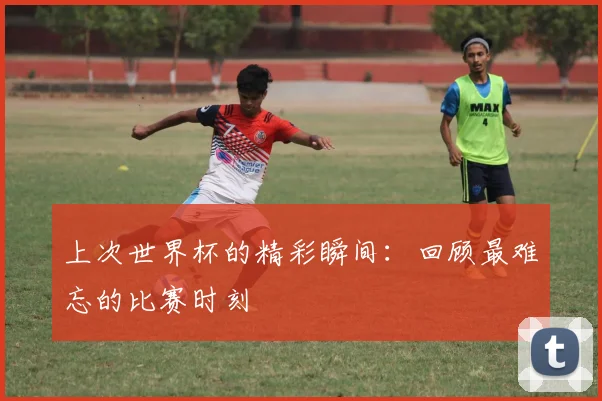 上次世界杯的精彩瞬间：回顾最难忘的比赛时刻