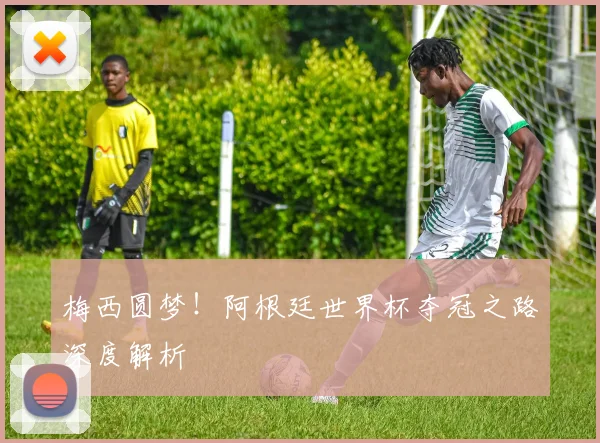 梅西圆梦！阿根廷世界杯夺冠之路深度解析