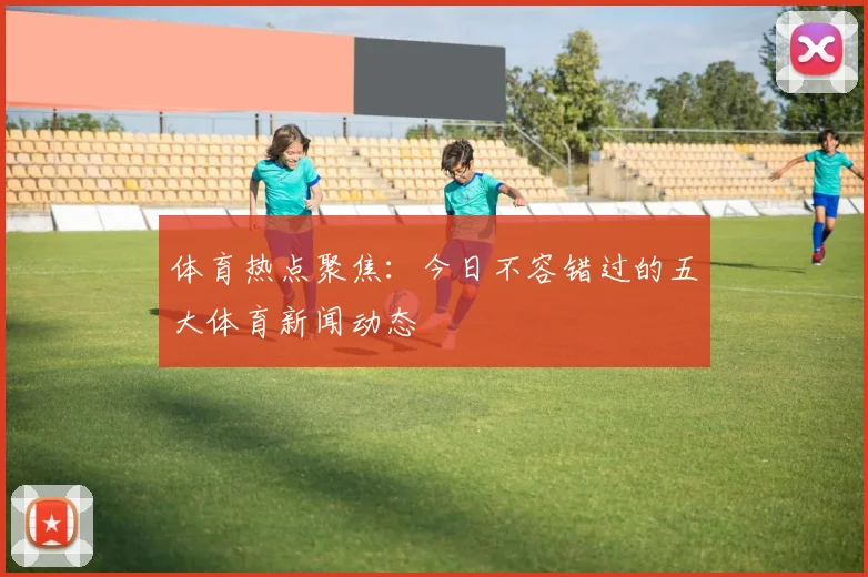 体育热点聚焦:今日不容错过的五大体育新闻动态