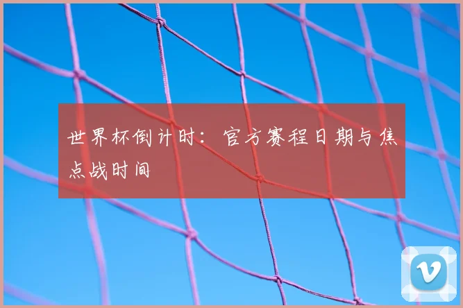 世界杯倒计时：官方赛程日期与焦点战时间