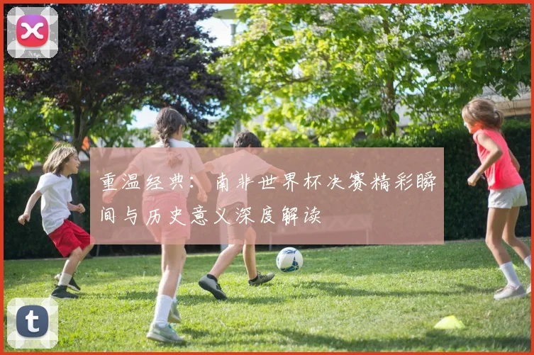 重温经典：南非世界杯决赛精彩瞬间与历史意义深度解读