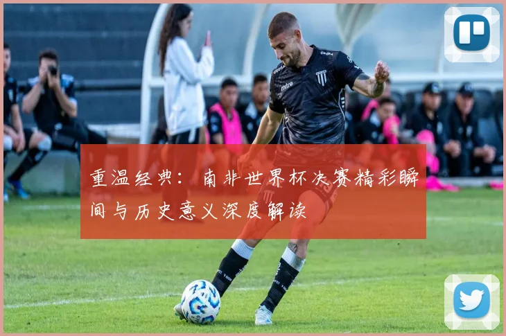 重温经典：南非世界杯决赛精彩瞬间与历史意义深度解读
